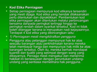 Kod Etika Perniagaan Setiap perniagaan mempunyai kod etikanya tersendiri yang mesti dijaga. Kod etika yang hendak dilaksanakan perlu ditentukan dan dipraktikkan. Pembentukan kod etika perniagaan akan ditentukan melalui perbincangan bersama daripada peringkat tertinggi hingga ke peringkat rendah dalam syarikat tersebut. Kod ini tidak boleh dilanggar kerana ia merupakan nadi kejayaannya. Terdapat 4 kod etika yang dibincangkan iaitu: 1) Perniagaan mesti mengiktirafkan pengguna Pengguna atau pelanggan mempunyai hak ke atas sesuatu barangan atau perkhidmatan kerana mereka telah membayar harga dan mempunyai hak milik ke atas barangan tersebut, Oleh itu, mereka berhak mendapat kuantiti dan kualiti yang setimpal dengan wang yang dibayarnya. Peniaga mesti mengakui dan menerima hakikat ini bersesuaian dengan peruntukan undang-undang yang sentiasa memelihara hak pengguna.  