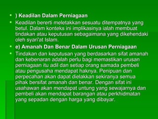 ) Keadilan Dalam Perniagaan Keadilan bererti meletakkan sesuatu ditempatnya yang betul. Dalam konteks ini implikasinya ialah membuat tindakan atau keputusan sebagaimana yang dikehendaki oleh syari'at Islam.  e) Amanah Dan Benar Dalam Urusan Perniagaan Tindakan dan keputusan yang berdasarkan sifat amanah dan kebenaran adalah perlu bagi memastikan urusan perniagaan itu adil dan setiap orang samada pembeli atau pengusaha mendapat haknya. Penipuan dan perpecahan akan dapat dielakkan sekiranya semua pihak bersifat amanah dan benar. Dengan sifat ini usahawan akan mendapat untung yang sewajarnya dan pembeli akan mendapat barangan atau perkhidmatan yang sepadan dengan harga yang dibayar.  