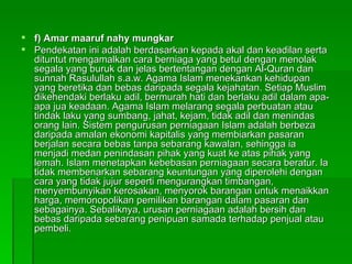 f) Amar maaruf nahy mungkar Pendekatan ini adalah berdasarkan kepada akal dan keadilan serta dituntut mengamalkan cara berniaga yang betul dengan menolak segala yang buruk dan jelas bertentangan dengan Al-Quran dan sunnah Rasulullah s.a.w. Agama Islam menekankan kehidupan yang beretika dan bebas daripada segala kejahatan. Setiap Muslim dikehendaki berlaku adil, bermurah hati dan berlaku adil dalam apa-apa jua keadaan. Agama Islam melarang segala perbuatan atau tindak laku yang sumbang, jahat, kejam, tidak adil dan menindas orang lain. Sistem pengurusan perniagaan Islam adalah berbeza daripada amalan ekonomi kapitalis yang membiarkan pasaran berjalan secara bebas tanpa sebarang kawalan, sehingga ia menjadi medan penindasan pihak yang kuat ke atas pihak yang lemah. Islam menetapkan kebebasan perniagaan secara beratur. la tidak membenarkan sebarang keuntungan yang diperolehi dengan cara yang tidak jujur seperti mengurangkan timbangan, menyembunyikan kerosakan, menyorok barangan untuk menaikkan harga, memonopolikan pemilikan barangan dalam pasaran dan sebagainya. Sebaliknya, urusan perniagaan adalah bersih dan bebas daripada sebarang penipuan samada terhadap penjual atau pembeli.  