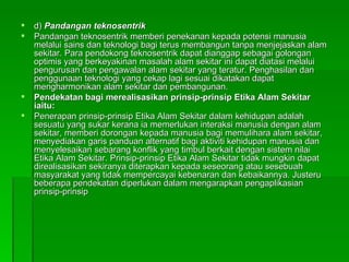 d)  Pandangan teknosentrik Pandangan teknosentrik memberi penekanan kepada potensi manusia melalui sains dan teknologi bagi terus membangun tanpa menjejaskan alam sekitar. Para pendokong teknosentrik dapat dianggap sebagai golongan optimis yang berkeyakinan masalah alam sekitar ini dapat diatasi melalui pengurusan dan pengawalan alam sekitar yang teratur. Penghasilan dan penggunaan teknologi yang cekap lagi sesuai dikatakan dapat mengharmonikan alam sekitar dan pembangunan.  Pendekatan bagi merealisasikan prinsip-prinsip Etika Alam Sekitar iaitu: Penerapan prinsip-prinsip Etika Alam Sekitar dalam kehidupan adalah sesuatu yang sukar kerana ia memerlukan interaksi manusia dengan alam sekitar, memberi dorongan kepada manusia bagi memulihara alam sekitar, menyediakan garis panduan alternatif bagi aktiviti kehidupan manusia dan menyelesaikan sebarang konflik yang timbul berkait dengan sistem nilai Etika Alam Sekitar. Prinsip-prinsip Etika Alam Sekitar tidak mungkin dapat direalisasikan sekiranya diterapkan kepada seseorang atau sesebuah masyarakat yang tidak mempercayai kebenaran dan kebaikannya. Justeru beberapa pendekatan diperlukan dalam mengarapkan pengaplikasian prinsip-prinsip  