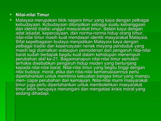 Nilai-nilai Timur Malaysia merupakan blok negara timur yang kaya dengan pelbagai kebudayaan. Kcbudayaan ditonjolkan sebagai suatu kebanggaan dan identiti tradisi unggul masyarakat timur. Selain kaya dengan adat istiadat, kepercayaan, dan norma-norma hidup orang timur, nilai-nilai timur masih kuat mendasari identiti masyarakat Malaysia. Sifat kepelbagaian budaya menjadikan Malaysia kaya dengan pelbagai tradisi dan kepercayaan nenek moyang penduduk yang masih lagi diamalkan walaupun pemodenan dan pengaruh nilai-nilai barat sudah bertapak begitu kuat dalam kehidupan menempuh perubahan alaf ke-21. Bagaimanapun nilai-nilai timur semakin terhakis disebabkan pengaruh hidup moden yang bertunjang kepada nilai-nilai barat. Nilai-nilai timur yang begitu tinggi dengan nilai budaya, moral, etika dan nilai-nilai kemanusiaannya perlu dipertahankan untuk membina kekuatan bangsa timur yang mampu men- capai perubahan dan kemajuan. Nilai-nilai murni masyarakat timur juga perlu dipertahankan untuk membolehkan masyarakat timur lebih berupaya menangani dan mengatasi krisis moral yang sedang dihadapi.  