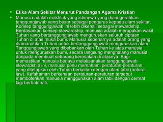 Etika Alam Sekitar Menurut Pandangan Agama Kristian Manusia adalah makhluk yang istimewa yang dianugerahkan tanggungjawab yang besar sebagai pengurus kepada alam sekitar. Konsep tanggungjawab ini lebih dikenali sebagai stewardship. Berdasarkan konsep stewardship, manusia adalah merupakan wakil Tuhan yang bertanggungjawab menguruskan seluruh ciptaan Tuhan di atas muka bumi. Manusia sebenarnya adalah orang yang diamanahkan Tuhan untuk bertanggungjawab menguruskan alam. Tanggungjawab yang dibebankan oleh Tuhan ke atas manusia untuk menguruskan bumi, secara langsung menghalang manusia daripada membuat sebarang kerosakan di atasnya. Bagi memastikan manusia berjaya melaksanakan tanggungjawab stewardship ini, manusia perlu memahami peraturan-peraturan yang ditetapkan oleh Tuhan berkaitan dengan alam tabii (natural law). Kefahaman berkenaan peraturan-peraturan tersebut membolehkan manusia menggunakan alam tabii dengan cermat lagi berhati-hati.  