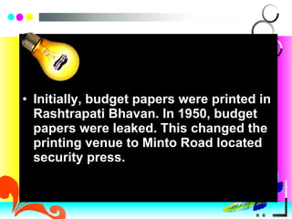 Initially, budget papers were printed in Rashtrapati Bhavan. In 1950, budget papers were leaked. This changed the printing venue to Minto Road located security press. 