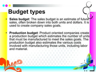 Budget types Sales budget : The sales budget is an estimate of future sales, often broken down into both units and dollars. It is used to create company sales goals. Production budget : Product oriented companies create a production budget which estimates the number of units that must be manufactured to meet the sales goals. The production budget also estimates the various costs involved with manufacturing those units, including labor and material. 
