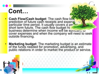 Cont… Cash Flow/Cash   budget : The cash flow budget is a prediction of future cash receipts and expenditures for a particular time period. It usually covers a period in the short term future. The cash flow budget helps the business determine when income will be sufficient to cover expenses and when the company will need to seek outside financing. Marketing   budget : The marketing budget is an estimate of the funds needed for promotion, advertising, and public relations in order to market the product or service. 