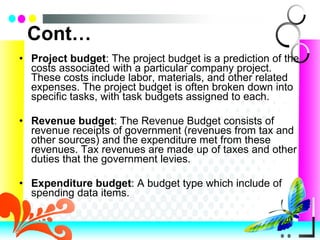 Cont… Project budget : The project budget is a prediction of the costs associated with a particular company project. These costs include labor, materials, and other related expenses. The project budget is often broken down into specific tasks, with task budgets assigned to each. Revenue budget : The Revenue Budget consists of revenue receipts of government (revenues from tax and other sources) and the expenditure met from these revenues. Tax revenues are made up of taxes and other duties that the government levies. Expenditure budget : A budget type which include of spending data items. 