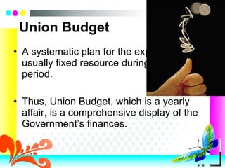 Union Budget A systematic plan for the expenditure of a usually fixed resource during a given period. Thus, Union Budget, which is a yearly affair, is a comprehensive display of the Government’s finances. 