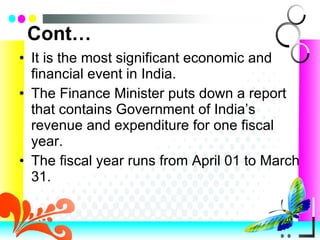 Cont… It is the most significant economic and financial event in India.  The Finance Minister puts down a report that contains Government of India’s revenue and expenditure for one fiscal year.  The fiscal year runs from April 01 to March 31. 