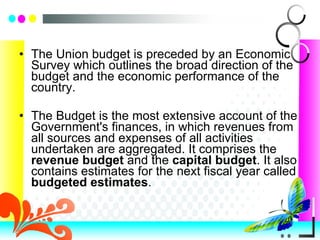 The Union budget is preceded by an Economic Survey which outlines the broad direction of the budget and the economic performance of the country.  The Budget is the most extensive account of the Government's finances, in which revenues from all sources and expenses of all activities undertaken are aggregated. It comprises the  revenue budget  and the  capital budget . It also contains estimates for the next fiscal year called  budgeted estimates . 