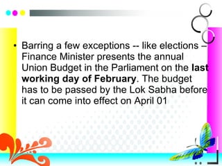 Barring a few exceptions -- like elections – Finance Minister presents the annual Union Budget in the Parliament on the  last working day of February . The budget has to be passed by the Lok Sabha before it can come into effect on April 01 