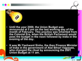 Until the year 2000, the Union Budget was announced at 5 pm on the last working day of the month of February. This practice was inherited from the Colonial Era, when the British Parliament would pass the budget in the noon followed by India in the evening of the day. It was Mr.Yashwant Sinha, the then Finance Minister of India in the government of Atal Bihari Vajpayee, who changed the ritual by announcing the 2001 Union Budget at 11 am. 