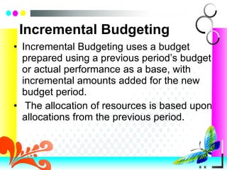 Incremental   Budgeting Incremental Budgeting uses a budget prepared using a previous period’s budget or actual performance as a base, with incremental amounts added for the new budget period. The allocation of resources is based upon allocations from the previous period. 
