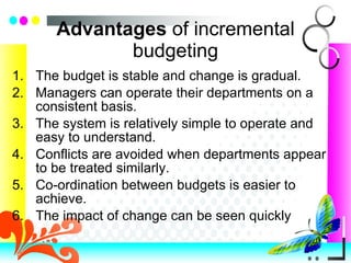 Advantages  of incremental budgeting The budget is stable and change is gradual. Managers can operate their departments on a consistent basis. The system is relatively simple to operate and easy to understand. Conflicts are avoided when departments appear to be treated similarly. Co-ordination between budgets is easier to achieve. The impact of change can be seen quickly  