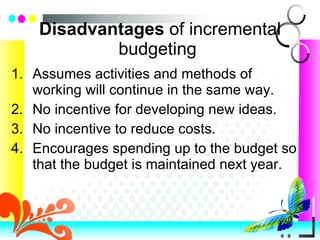 Disadvantages  of incremental budgeting  Assumes activities and methods of working will continue in the same way. No incentive for developing new ideas. No incentive to reduce costs. Encourages spending up to the budget so that the budget is maintained next year. 