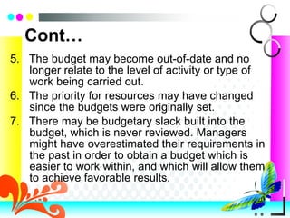 Cont… 5.  The budget may become out-of-date and no longer relate to the level of activity or type of work being carried out. 6.  The priority for resources may have changed since the budgets were originally set. 7.  There may be budgetary slack built into the budget, which is never reviewed. Managers might have overestimated their requirements in the past in order to obtain a budget which is easier to work within, and which will allow them to achieve favorable results.  