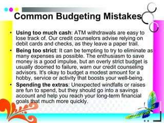 Common Budgeting Mistakes Using too much cash : ATM withdrawals are easy to lose track of. Our credit counselors advise relying on debit cards and checks, as they leave a paper trail.  Being too strict : It can be tempting to try to eliminate as many expenses as possible. The enthusiasm to save money is a good impulse, but an overly strict budget is usually doomed to failure, warn our credit counseling advisors. It's okay to budget a modest amount for a hobby, service or activity that boosts your well-being.  Spending the extras : Unexpected windfalls or raises are fun to spend, but they should go into a savings account and help you reach your long-term financial goals that much more quickly. 