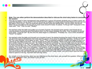 Note: You can either perform the demonstration described or discuss the short story below to conclude the session. One day an expert in time management was speaking to a group of business students and, to make a point, he used this illustration. As he stood in front of the group he pulled out a large wide-mouthed Mason jar and set it on the table in front of him. Then he produced about a dozen rocks and placed them, one at a time, into the jar. When the jar was filled to the top and no more rocks would fit inside, he asked, "Is this jar full?" Everyone in the class said, "Yes." Then he said, "Really?"  He reached under the table and pulled out a bucket of gravel. He dumped some gravel in and shook the jar causing pieces of gravel to work themselves down into the space between the rocks. Then he asked the group once more, "Is the jar full?" By this time the class began to understand. "Probably not," one of them answered. "Good!" he replied. He reached under the table and brought out a bucket of sand. He started dumping the sand in the jar and it went into all of the spaces left between the rocks and the gravel. Once more he asked the question, "Is this jar full?" No!" the class shouted. Once again he said, "Good." Then he grabbed a pitcher of water and began to pour it in until the jar was filled to the brim. Then he looked at the class and asked, "What is the point of this illustration?“  One student raised his hand and said, “No matter how full your schedule is, if you try really hard you can always fit some more things in it!" "No," the speaker replied, "that's not the point. The truth this illustration teaches us is: If you don't put the big rocks in first, you'll never get them in at all." What are the 'big rocks' in your life? Your children; Your loved ones; Your education; Your dreams; A worthy cause; Teaching or mentoring others; Doing things that you love; Time for yourself; Your health; Your mate (or significant other). Remember to put these BIG ROCKS in first or you'll never get them in at all. If you sweat about the little stuff (the gravel, sand, and water) then you'll fill your life with little things you worry about that don't really matter, and you'll never have the time you need to spend on the big, important stuff (the big rocks). So, tonight, or in the morning, when you are reflecting on this short story, ask yourself this question: What are the 'big rocks' in my life? Then, put those in your jar first. 