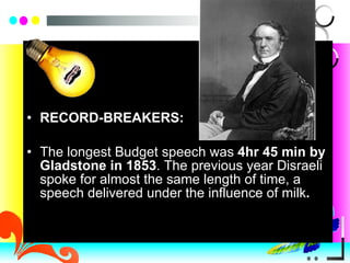 RECORD-BREAKERS:  The longest Budget speech was  4hr 45 min by Gladstone in 1853 . The previous year Disraeli spoke for almost the same length of time, a speech delivered under the influence of milk . 