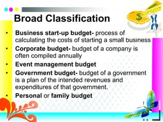 Broad Classification Business start-up   budget-  process of calculating the costs of starting a small business Corporate   budget-  budget of a company is often compiled annually Event   management   budget Government   budget-  budget of a government is a plan of the intended revenues and expenditures of that government. Personal  or  family   budget 