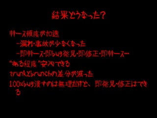 結果どうなった？

リリース頻度が加速
　-漏れ・事故が少なくなった
　-即リリース・即bug発見・即修正・即リリース・・・
“ある程度”安心できる
trunkとbrunchの差分が減った
100%bug潰すのは無理だけど、即発見・修正はでき
  る
 