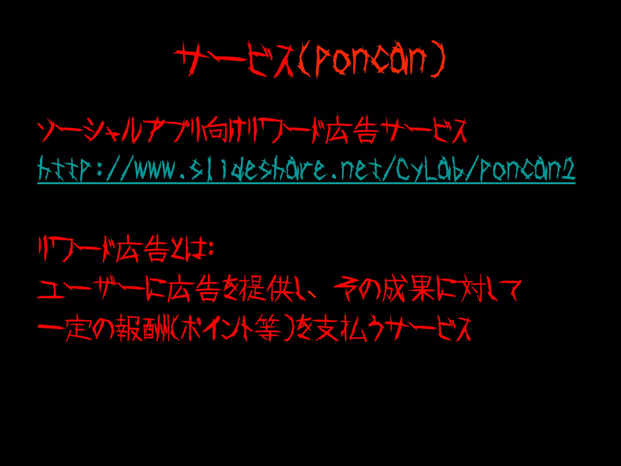 サービス(poncan)
ソーシャルアプリ向けリワード広告サービス
http://www.slideshare.net/CyLab/poncan2

リワード広告とは：
ユーザーに広告を提供し、その成果に対して
一定の報酬（ポイント等）を支払うサービス
 