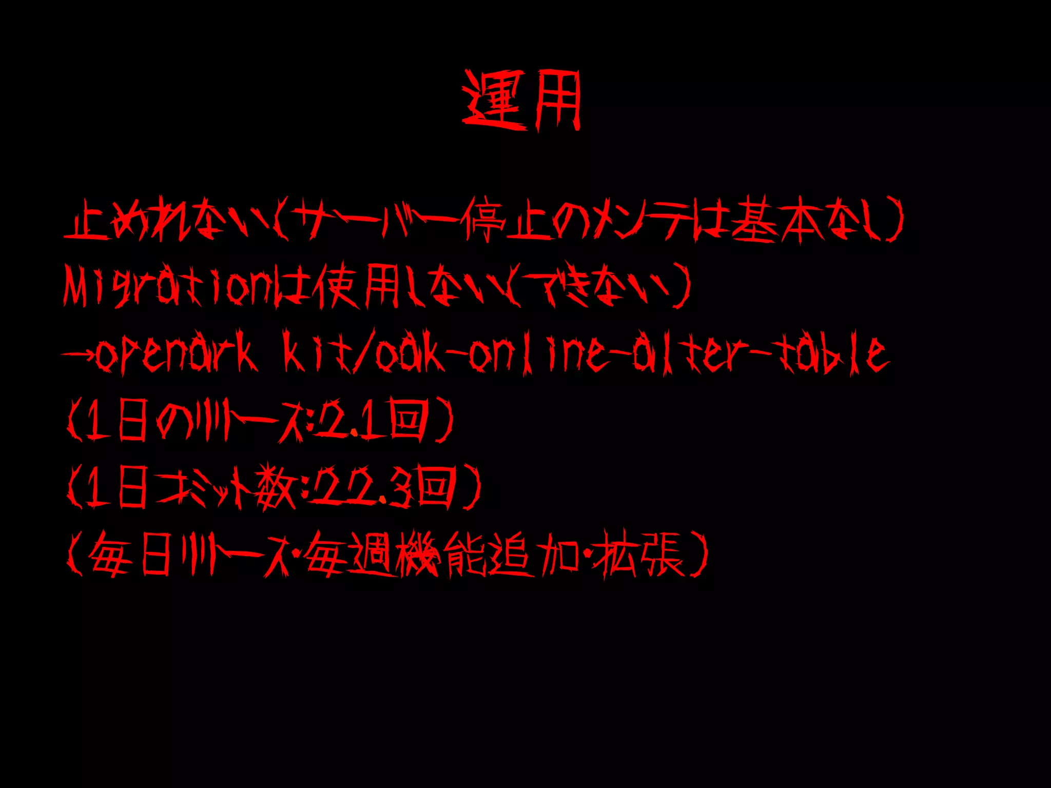 運用
止めれない(サーバー停止のメンテは基本なし）
Migrationは使用しない（できない）
→openark kit/oak-online-alter-table
(1日のリリース：２．１回)
(1日コミット数：２２．３回)
(毎日リリース・毎週機能追加・拡張)
 