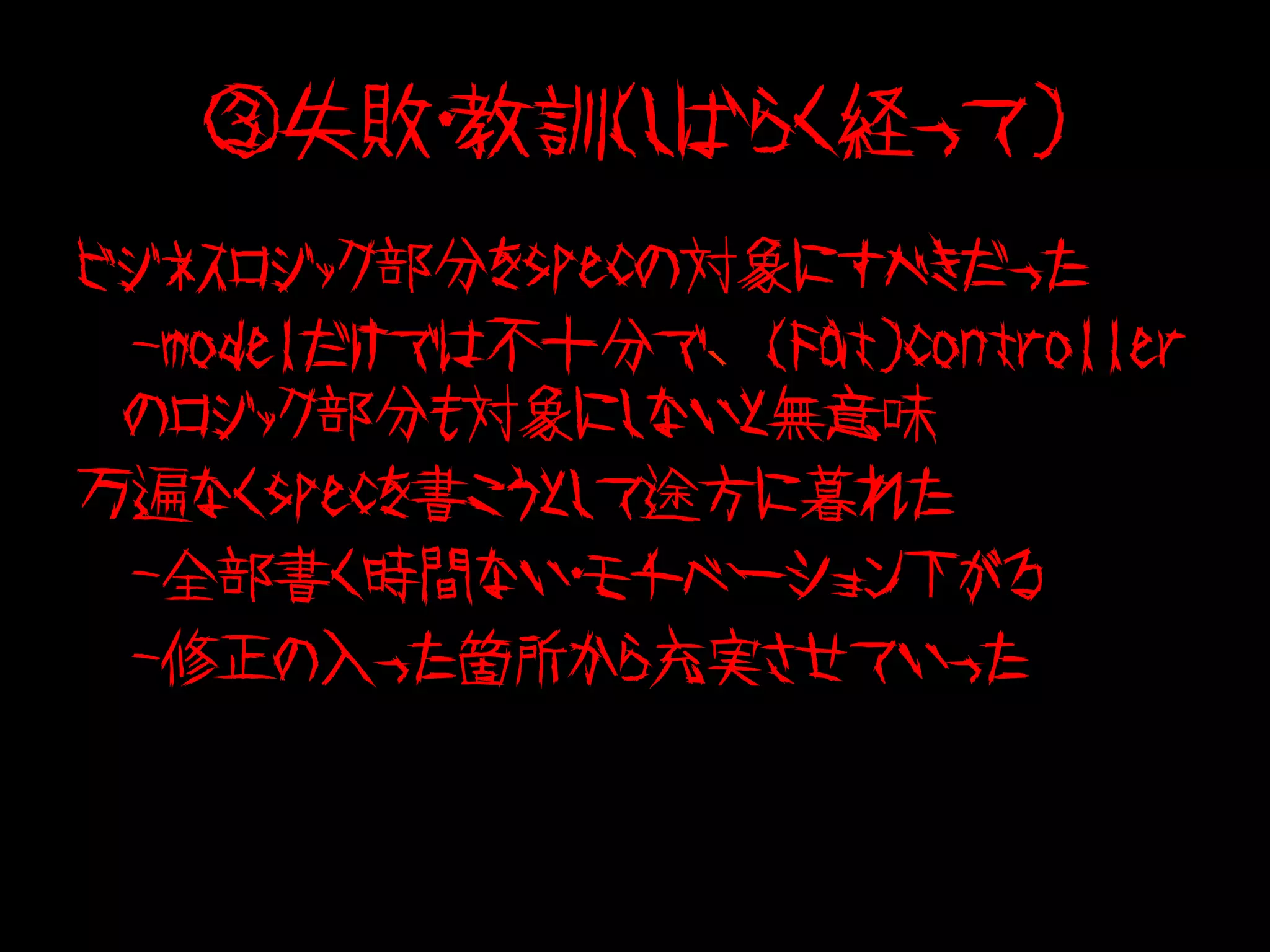 ③失敗・教訓（しばらく経って）
ビジネスロジック部分をspecの対象にすべきだった
　-modelだけでは不十分で、(Fat)controller
 のロジック部分も対象にしないと無意味
万遍なくspecを書こうとして途方に暮れた
　-全部書く時間ない・モチベーション下がる
　-修正の入った箇所から充実させていった
 