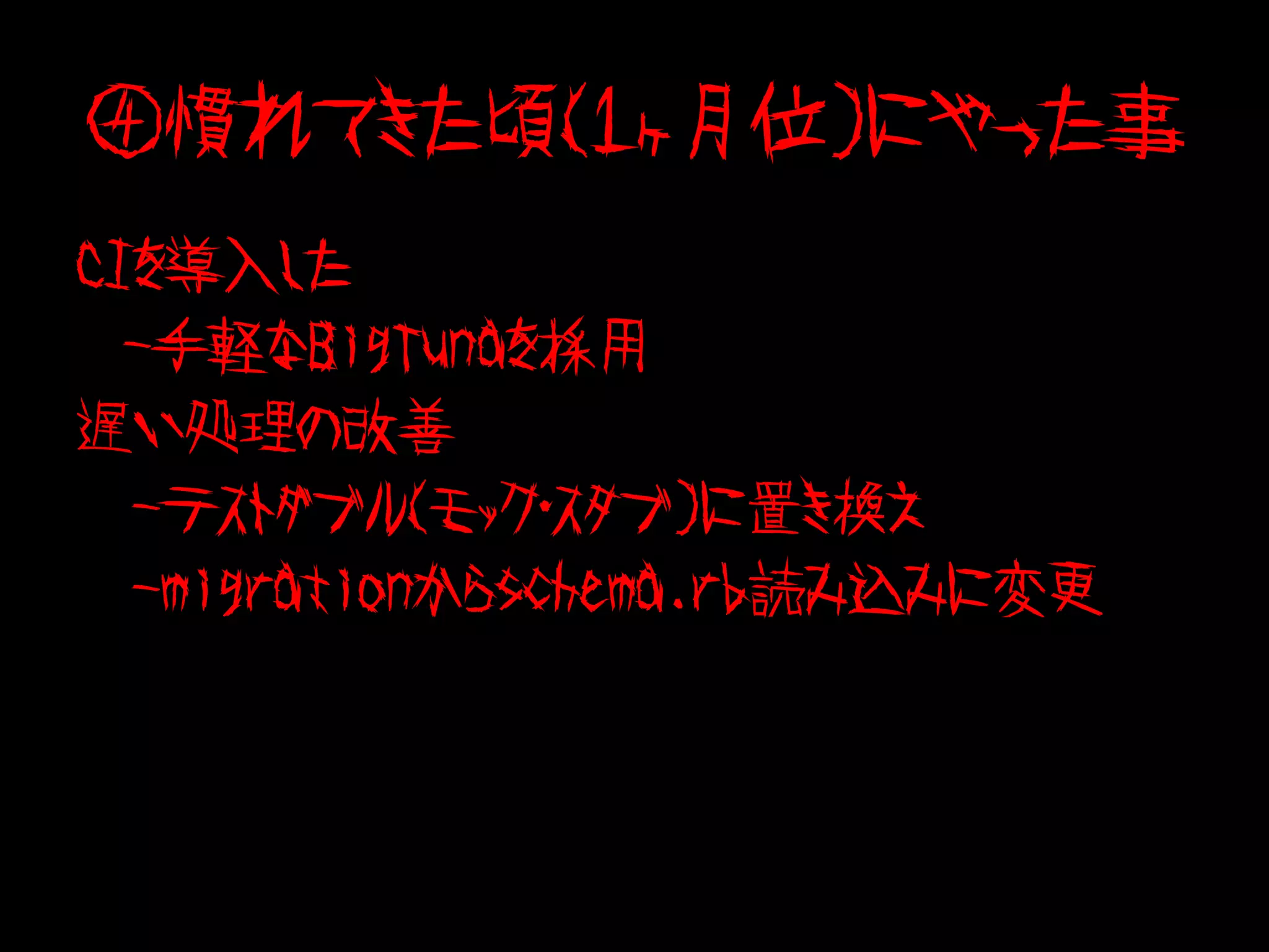 ④慣れてきた頃（１ヶ月位）にやった事
CIを導入した
  -手軽なBigTunaを採用
遅い処理の改善
　-テストダブル（モック・スタブ）に置き換え
　-migrationからschema.rb読み込みに変更
 