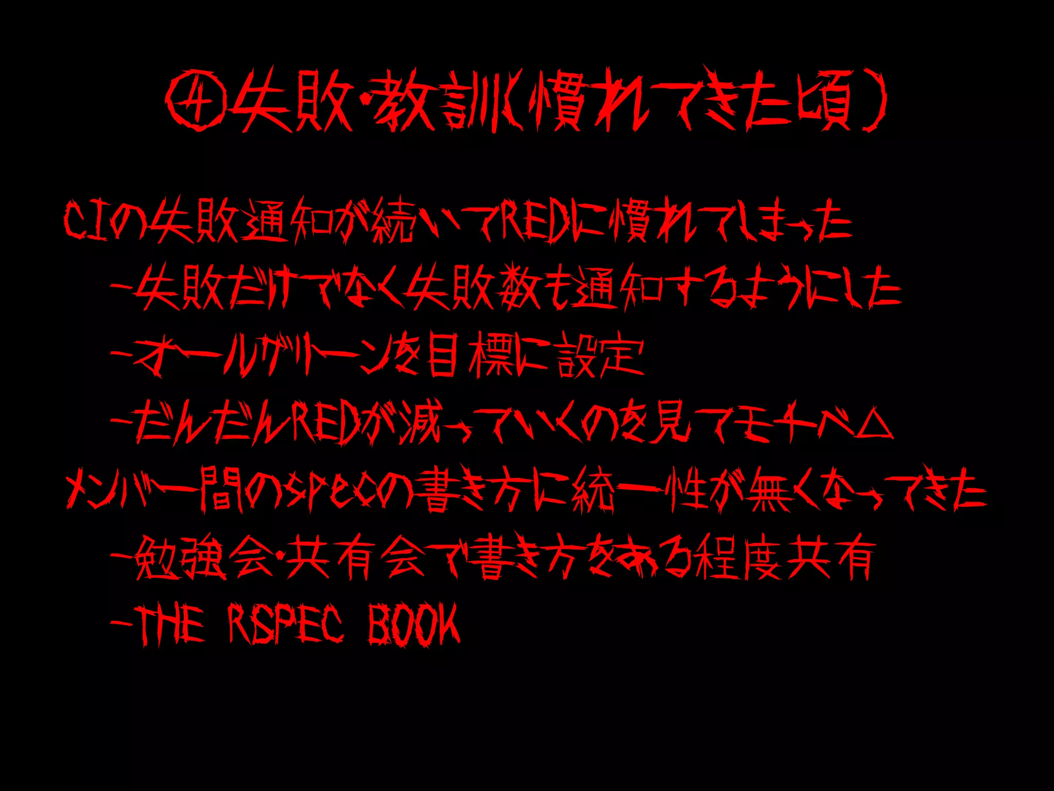 ④失敗・教訓（慣れてきた頃）
CIの失敗通知が続いてREDに慣れてしまった
　-失敗だけでなく失敗数も通知するようにした
　-オールグリーンを目標に設定
　-だんだんREDが減っていくのを見てモチベ△
メンバー間のspecの書き方に統一性が無くなってきた
　-勉強会・共有会で書き方をある程度共有
　-THE RSPEC BOOK
 