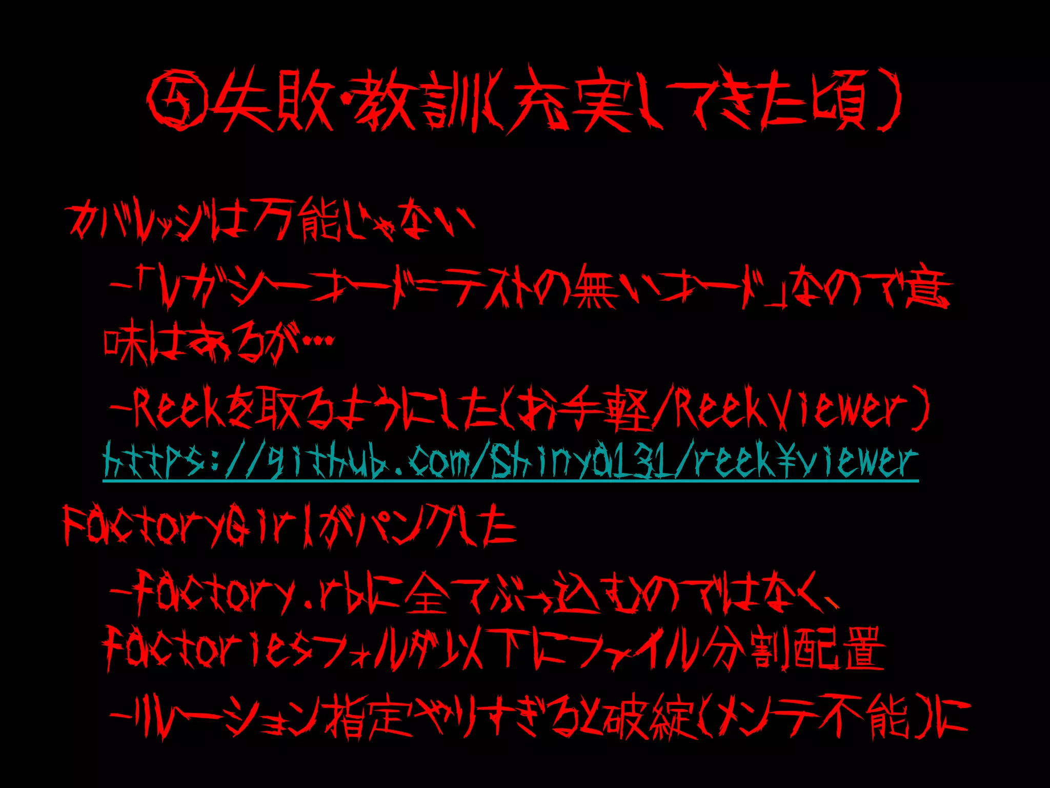 ⑤失敗・教訓（充実してきた頃）
カバレッジは万能じゃない
　-「レガシーコード=テストの無いコード」なので意
 味はあるが・・・
　-Reekを取るようにした（お手軽/ReekViewer）　
 https://github.com/Shinya131/reekviewer
FactoryGirlがパンクした
　-factory.rbに全てぶっ込むのではなく、
  factoriesフォルダ以下にファイル分割配置
　-リレーション指定やりすぎると破綻（メンテ不能）に
 