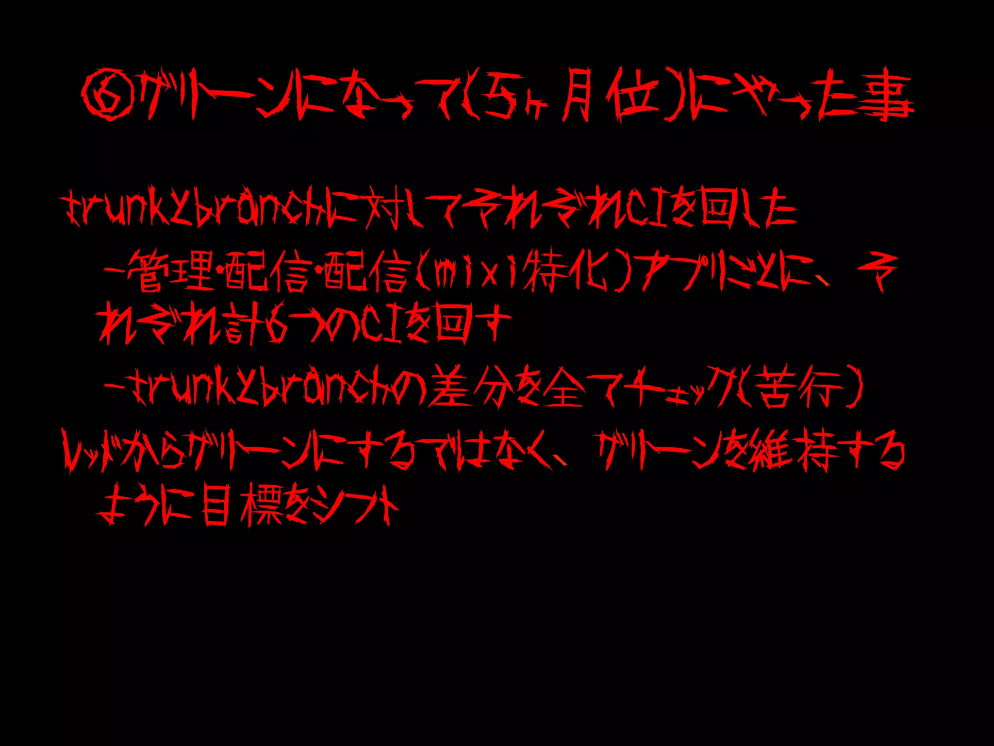 ⑥グリーンになって（５ヶ月位）にやった事
trunkとbranchに対してそれぞれCIを回した
　-管理・配信・配信(mixi特化)アプリごとに、そ
  れぞれ計６つのCIを回す
　-trunkとbranchの差分を全てチェック（苦行）
レッドからグリーンにするではなく、グリーンを維持する
  ように目標をシフト
 