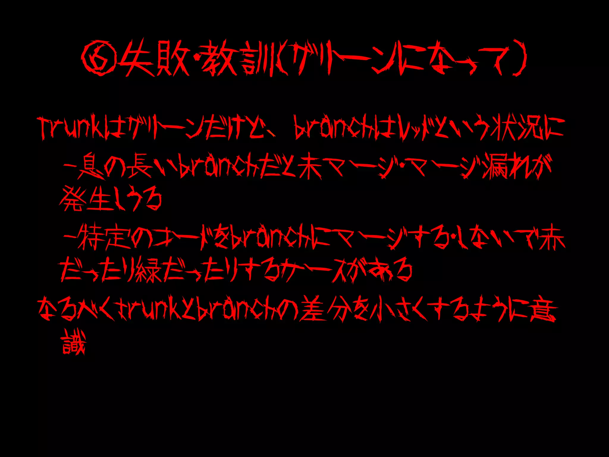 ⑥失敗・教訓（グリーンになって）
Trunkはグリーンだけど、branchはレッドという状況に
　-息の長いbranchだと未マージ・マージ漏れが
  発生しうる
　-特定のコードをbranchにマージする・しないで赤
  だったり緑だったりするケースがある
なるべくtrunkとbranchの差分を小さくするように意
  識
 