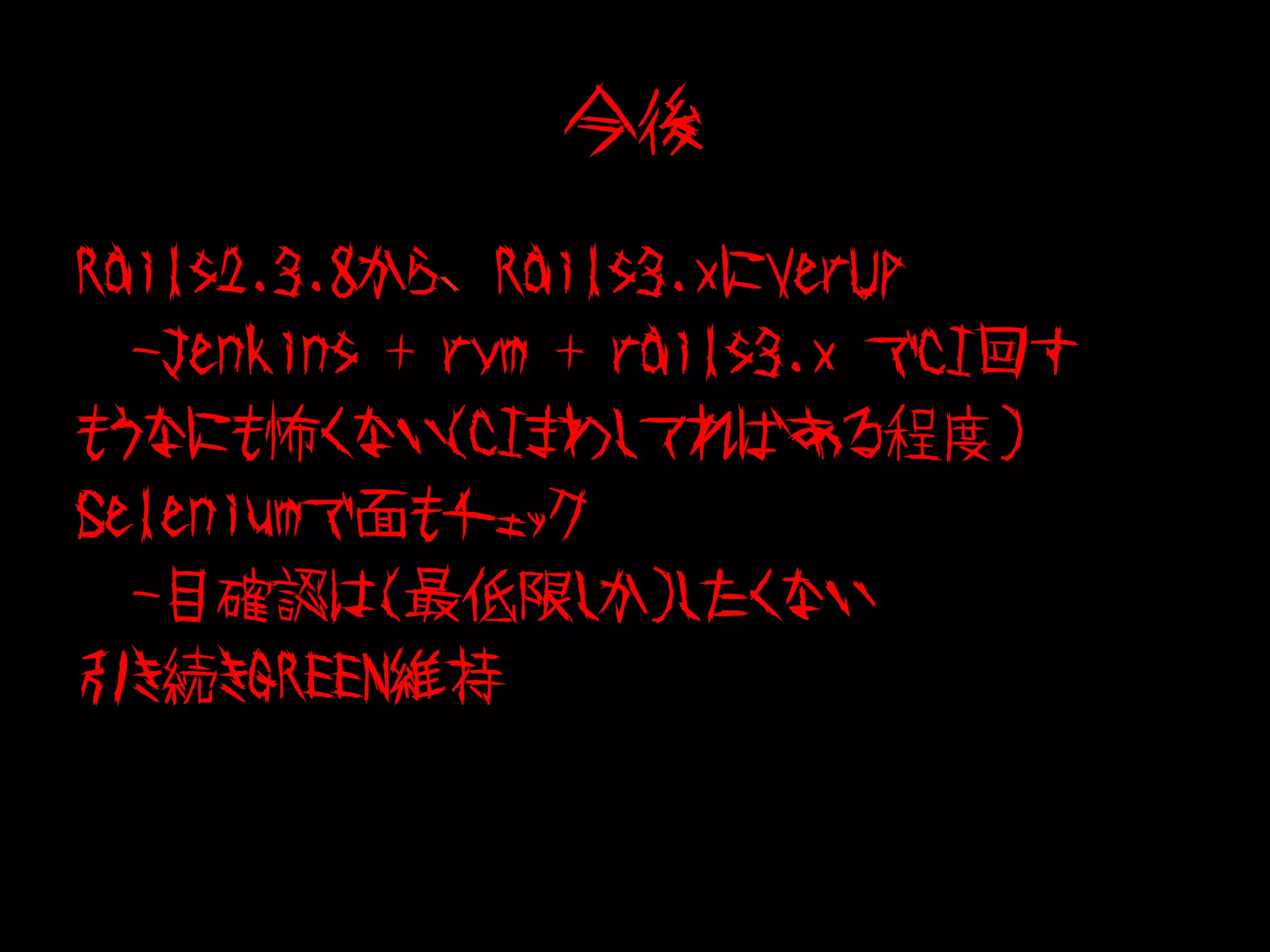 今後

Rails2.3.8から、Rails3.xにVerUp
　-Jenkins + rvm + rails3.x でCI回す
もうなにも怖くない（CIまわしてればある程度)
Seleniumで面もチェック
　-目確認は(最低限しか)したくない
引き続きGREEN維持
 