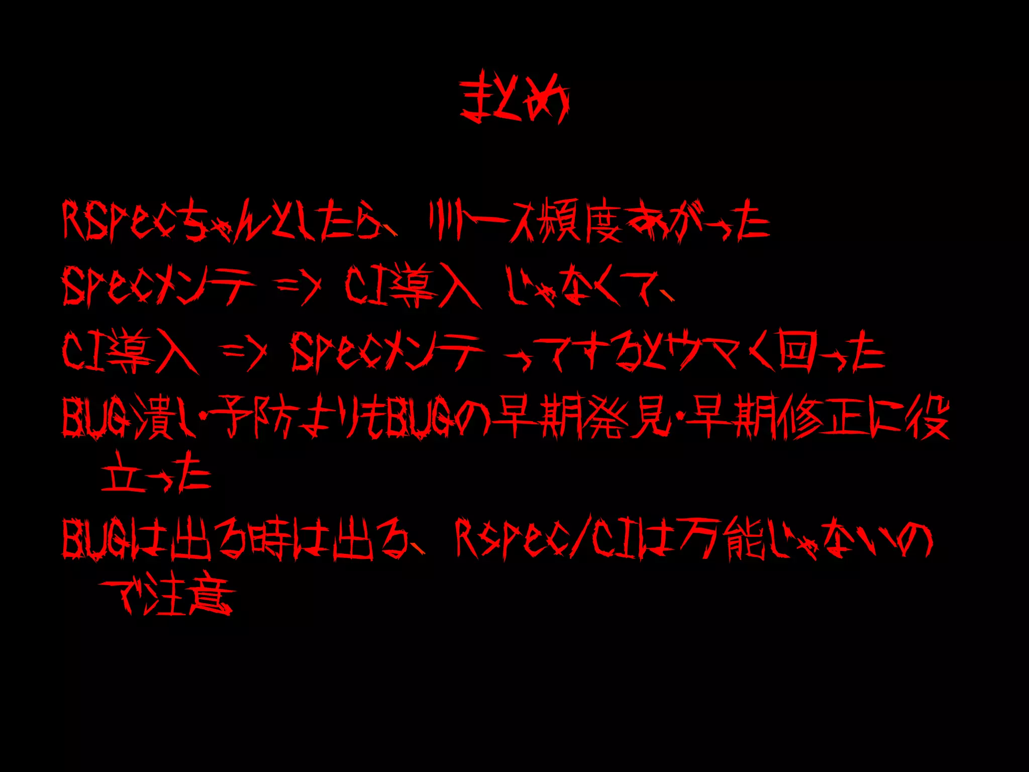 まとめ

RSpecちゃんとしたら、リリース頻度あがった
Specメンテ => CI導入 じゃなくて、
CI導入 => Specメンテ ってするとウマく回った
BUG潰し・予防よりもBUGの早期発見・早期修正に役
  立った
BUGは出る時は出る、Rspec/CIは万能じゃないの
  で注意
 