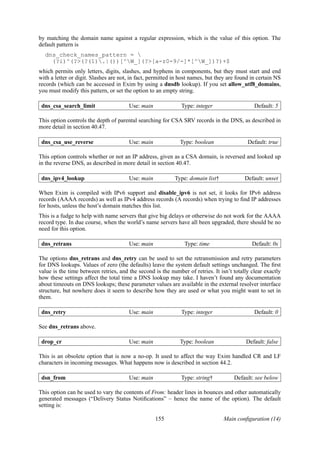 by matching the domain name against a regular expression, which is the value of this option. The
default pattern is
  dns_check_names_pattern = 
    (?i)^(?>(?(1).|())[^W_](?>[a-z0-9/-]*[^W_])?)+$
which permits only letters, digits, slashes, and hyphens in components, but they must start and end
with a letter or digit. Slashes are not, in fact, permitted in host names, but they are found in certain NS
records (which can be accessed in Exim by using a dnsdb lookup). If you set allow_utf8_domains,
you must modify this pattern, or set the option to an empty string.

 dns_csa_search_limit                  Use: main               Type: integer                   Default: 5

This option controls the depth of parental searching for CSA SRV records in the DNS, as described in
more detail in section 40.47.

 dns_csa_use_reverse                   Use: main              Type: boolean                 Default: true

This option controls whether or not an IP address, given as a CSA domain, is reversed and looked up
in the reverse DNS, as described in more detail in section 40.47.

 dns_ipv4_lookup                       Use: main            Type: domain list†             Default: unset

When Exim is compiled with IPv6 support and disable_ipv6 is not set, it looks for IPv6 address
records (AAAA records) as well as IPv4 address records (A records) when trying to ﬁnd IP addresses
for hosts, unless the host’s domain matches this list.
This is a fudge to help with name servers that give big delays or otherwise do not work for the AAAA
record type. In due course, when the world’s name servers have all been upgraded, there should be no
need for this option.

 dns_retrans                           Use: main                Type: time                    Default: 0s

The options dns_retrans and dns_retry can be used to set the retransmission and retry parameters
for DNS lookups. Values of zero (the defaults) leave the system default settings unchanged. The ﬁrst
value is the time between retries, and the second is the number of retries. It isn’t totally clear exactly
how these settings affect the total time a DNS lookup may take. I haven’t found any documentation
about timeouts on DNS lookups; these parameter values are available in the external resolver interface
structure, but nowhere does it seem to describe how they are used or what you might want to set in
them.

 dns_retry                             Use: main               Type: integer                   Default: 0

See dns_retrans above.

 drop_cr                               Use: main              Type: boolean                Default: false

This is an obsolete option that is now a no-op. It used to affect the way Exim handled CR and LF
characters in incoming messages. What happens now is described in section 44.2.

 dsn_from                              Use: main              Type: string†           Default: see below

This option can be used to vary the contents of From: header lines in bounces and other automatically
generated messages (“Delivery Status Notiﬁcations” – hence the name of the option). The default
setting is:

                                                   155                           Main conﬁguration (14)
 