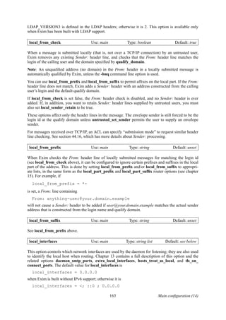LDAP_VERSION3 is deﬁned in the LDAP headers; otherwise it is 2. This option is available only
when Exim has been built with LDAP support.

 local_from_check                     Use: main             Type: boolean                Default: true

When a message is submitted locally (that is, not over a TCP/IP connection) by an untrusted user,
Exim removes any existing Sender: header line, and checks that the From: header line matches the
login of the calling user and the domain speciﬁed by qualify_domain.
Note: An unqualiﬁed address (no domain) in the From: header in a locally submitted message is
automatically qualiﬁed by Exim, unless the -bnq command line option is used.
You can use local_from_preﬁx and local_from_sufﬁx to permit afﬁxes on the local part. If the From:
header line does not match, Exim adds a Sender: header with an address constructed from the calling
user’s login and the default qualify domain.
If local_from_check is set false, the From: header check is disabled, and no Sender: header is ever
added. If, in addition, you want to retain Sender: header lines supplied by untrusted users, you must
also set local_sender_retain to be true.
These options affect only the header lines in the message. The envelope sender is still forced to be the
login id at the qualify domain unless untrusted_set_sender permits the user to supply an envelope
sender.
For messages received over TCP/IP, an ACL can specify “submission mode” to request similar header
line checking. See section 44.16, which has more details about Sender: processing.

 local_from_preﬁx                     Use: main              Type: string               Default: unset

When Exim checks the From: header line of locally submitted messages for matching the login id
(see local_from_check above), it can be conﬁgured to ignore certain preﬁxes and sufﬁxes in the local
part of the address. This is done by setting local_from_preﬁx and/or local_from_sufﬁx to appropri-
ate lists, in the same form as the local_part_preﬁx and local_part_sufﬁx router options (see chapter
15). For example, if
  local_from_prefix = *-
is set, a From: line containing
  From: anything-user@your.domain.example
will not cause a Sender: header to be added if user@your.domain.example matches the actual sender
address that is constructed from the login name and qualify domain.

 local_from_sufﬁx                     Use: main              Type: string               Default: unset

See local_from_preﬁx above.

 local_interfaces                     Use: main            Type: string list       Default: see below

This option controls which network interfaces are used by the daemon for listening; they are also used
to identify the local host when routing. Chapter 13 contains a full description of this option and the
related options daemon_smtp_ports, extra_local_interfaces, hosts_treat_as_local, and tls_on_
connect_ports. The default value for local_interfaces is
  local_interfaces = 0.0.0.0
when Exim is built without IPv6 support; otherwise it is
  local_interfaces = <; ::0 ; 0.0.0.0

                                                  163                          Main conﬁguration (14)
 