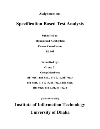 Assignment on-


Specification Based Test Analysis

                  Submitted to-
             Mohammad Ashik Elahi
               Course Coordinator
                     SE 605


                  Submitted by-
                    Group 01
                 Group Members:
      BIT 0201, BIT 0207, BIT 0210, BIT 0213
      BIT 0216, BIT 0219, BIT 0222, BIT 0225,
           BIT 0228, BIT 0231, BIT 0234



                 [Date: 05-11-2012]

Institute of Information Technology
        University of Dhaka
 