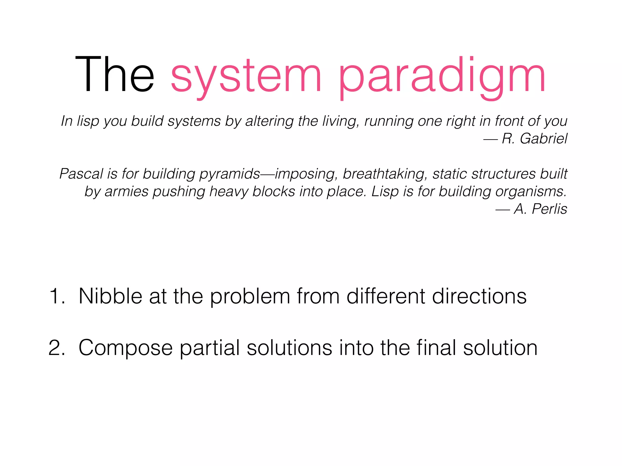 The system paradigm
1. Nibble at the problem from different directions
2. Compose partial solutions into the ﬁnal solution
In lisp you build systems by altering the living, running one right in front of you  
— R. Gabriel
Pascal is for building pyramids—imposing, breathtaking, static structures built
by armies pushing heavy blocks into place. Lisp is for building organisms.  
— A. Perlis
 