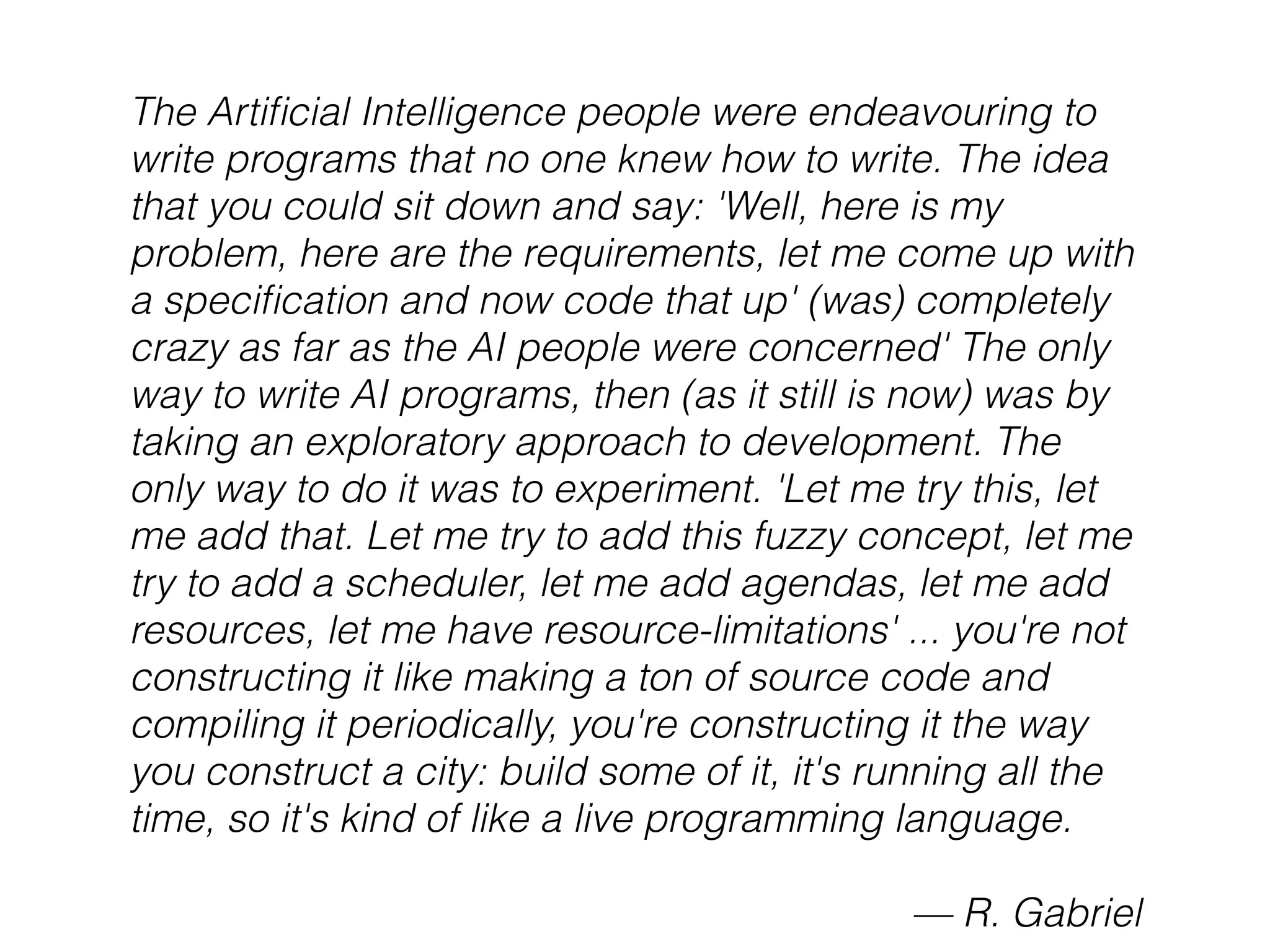 The Artiﬁcial Intelligence people were endeavouring to
write programs that no one knew how to write. The idea
that you could sit down and say: 'Well, here is my
problem, here are the requirements, let me come up with
a speciﬁcation and now code that up' (was) completely
crazy as far as the AI people were concerned' The only
way to write AI programs, then (as it still is now) was by
taking an exploratory approach to development. The
only way to do it was to experiment. 'Let me try this, let
me add that. Let me try to add this fuzzy concept, let me
try to add a scheduler, let me add agendas, let me add
resources, let me have resource-limitations' ... you're not
constructing it like making a ton of source code and
compiling it periodically, you're constructing it the way
you construct a city: build some of it, it's running all the
time, so it's kind of like a live programming language.
— R. Gabriel
 