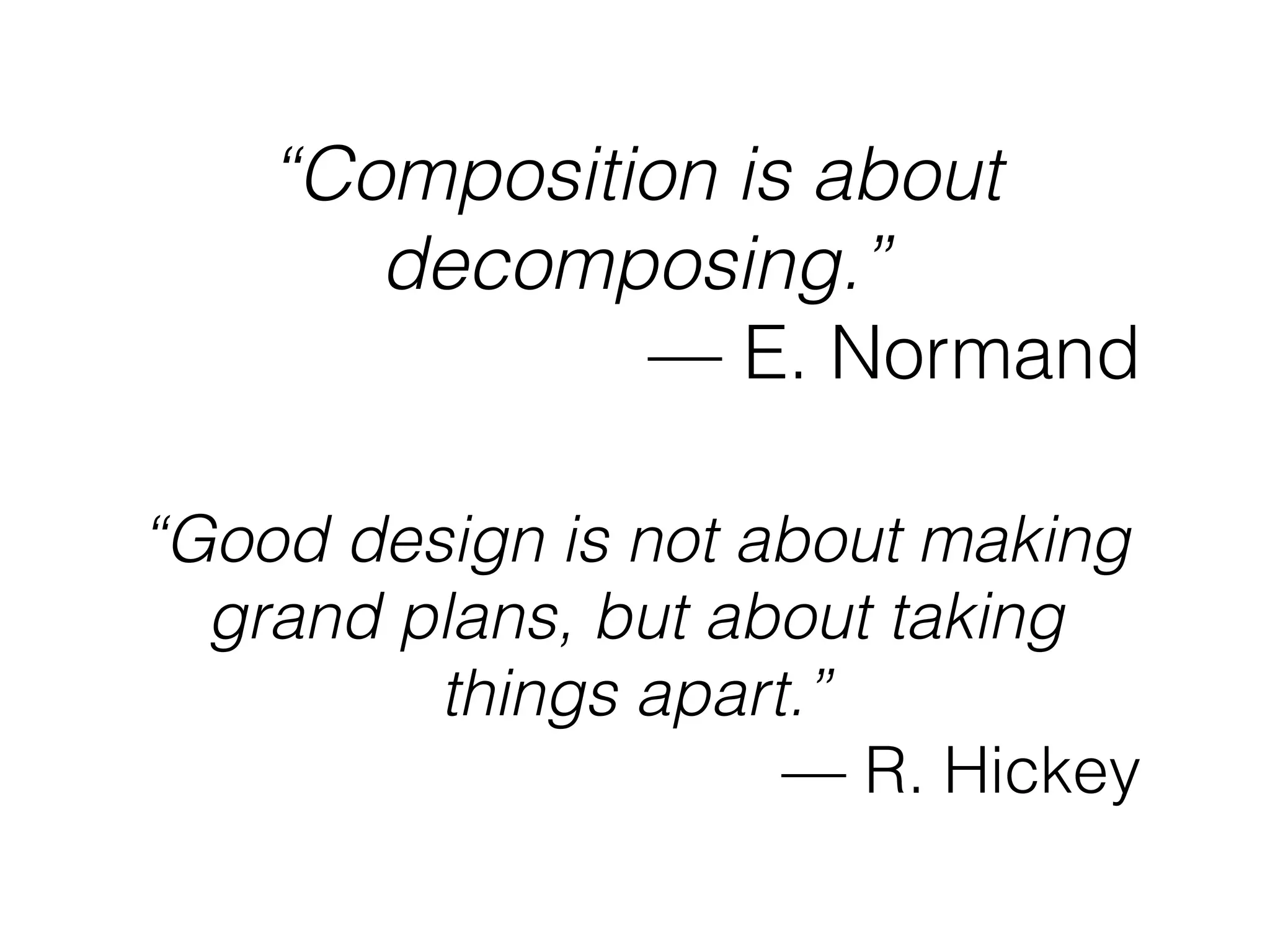“Composition is about
decomposing.”
— E. Normand
“Good design is not about making
grand plans, but about taking
things apart.”
— R. Hickey
 