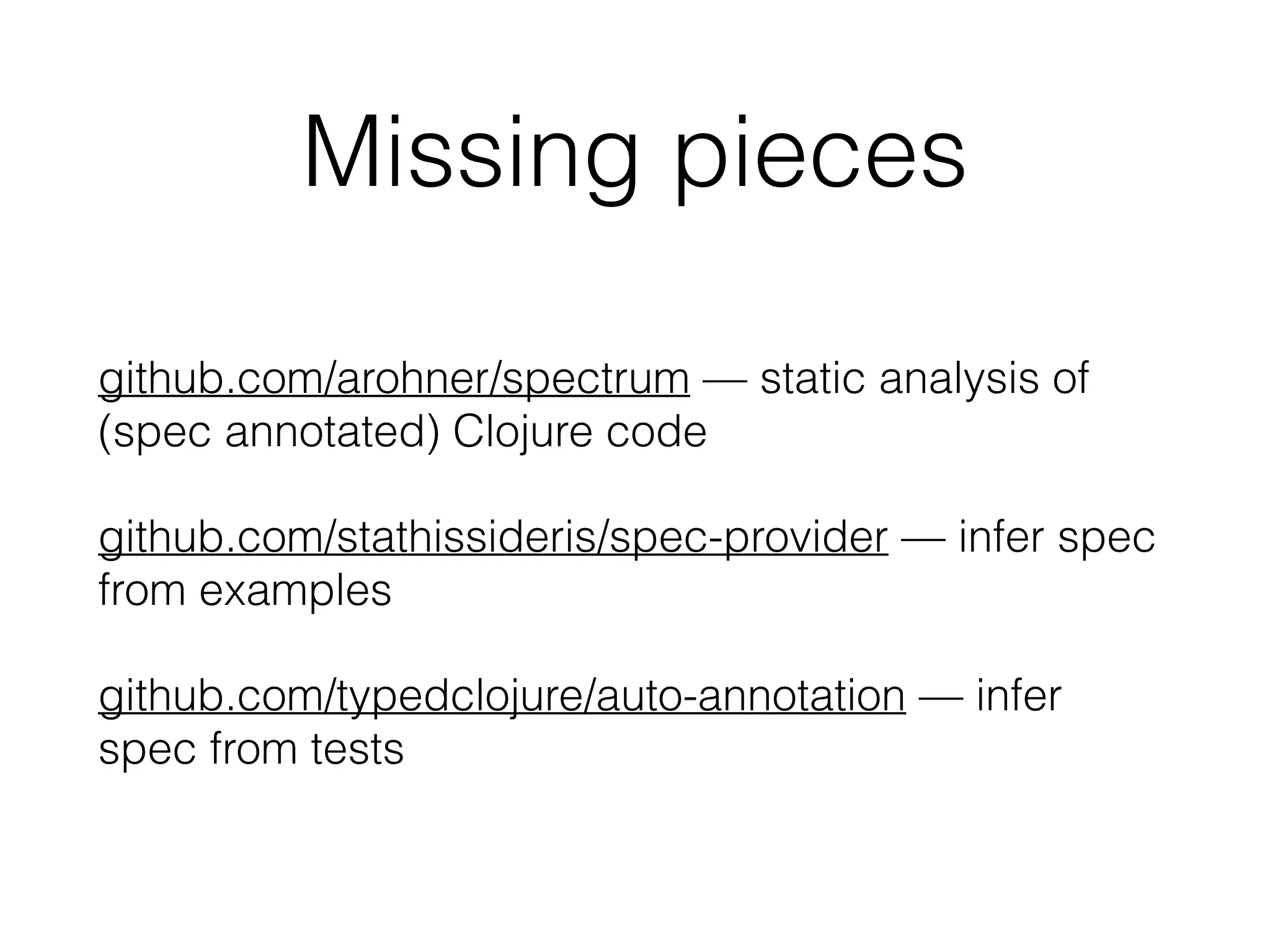 Missing pieces
github.com/arohner/spectrum — static analysis of
(spec annotated) Clojure code
github.com/stathissideris/spec-provider — infer spec
from examples
github.com/typedclojure/auto-annotation — infer
spec from tests
 