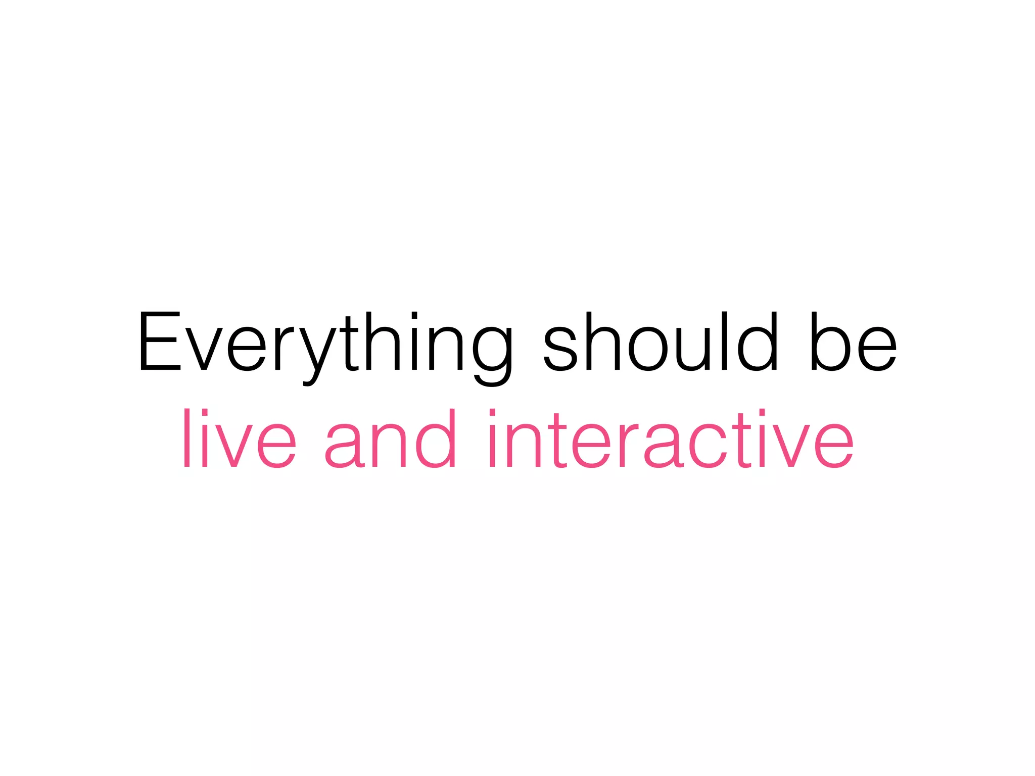 Everything should be
live and interactive
 