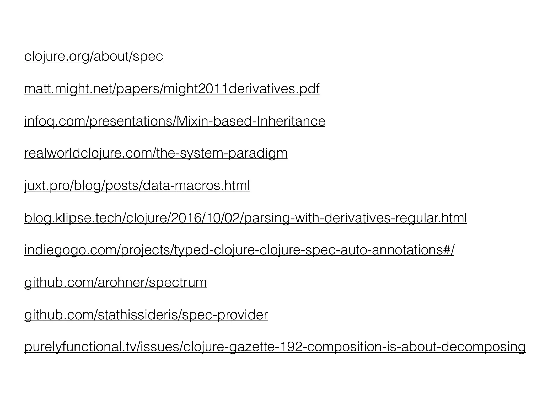 clojure.org/about/spec
matt.might.net/papers/might2011derivatives.pdf
infoq.com/presentations/Mixin-based-Inheritance
realworldclojure.com/the-system-paradigm
juxt.pro/blog/posts/data-macros.html
blog.klipse.tech/clojure/2016/10/02/parsing-with-derivatives-regular.html
indiegogo.com/projects/typed-clojure-clojure-spec-auto-annotations#/
github.com/arohner/spectrum
github.com/stathissideris/spec-provider
purelyfunctional.tv/issues/clojure-gazette-192-composition-is-about-decomposing
 