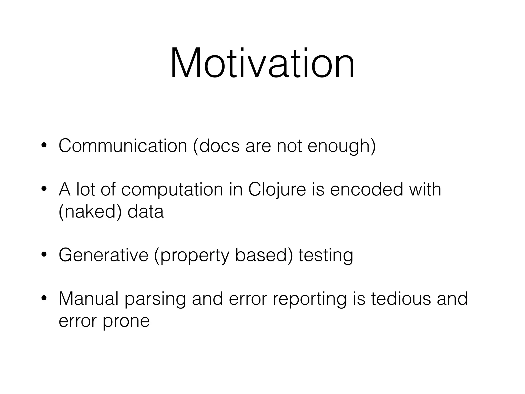 Motivation
• Communication (docs are not enough)
• A lot of computation in Clojure is encoded with
(naked) data
• Generative (property based) testing
• Manual parsing and error reporting is tedious and
error prone
 