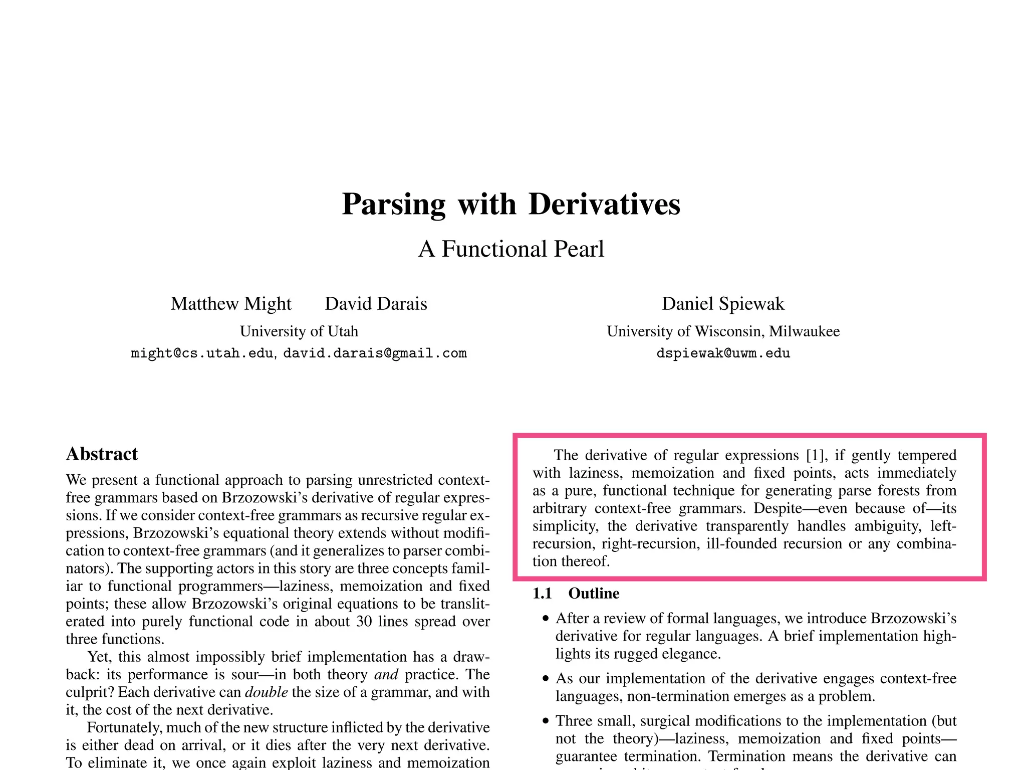 Parsing with Derivatives
A Functional Pearl
Matthew Might David Darais
University of Utah
might@cs.utah.edu, david.darais@gmail.com
Daniel Spiewak
University of Wisconsin, Milwaukee
dspiewak@uwm.edu
Abstract
We present a functional approach to parsing unrestricted context-
free grammars based on Brzozowski’s derivative of regular expres-
sions. If we consider context-free grammars as recursive regular ex-
pressions, Brzozowski’s equational theory extends without modiﬁ-
cation to context-free grammars (and it generalizes to parser combi-
nators). The supporting actors in this story are three concepts famil-
iar to functional programmers—laziness, memoization and ﬁxed
points; these allow Brzozowski’s original equations to be translit-
erated into purely functional code in about 30 lines spread over
three functions.
Yet, this almost impossibly brief implementation has a draw-
back: its performance is sour—in both theory and practice. The
culprit? Each derivative can double the size of a grammar, and with
it, the cost of the next derivative.
Fortunately, much of the new structure inﬂicted by the derivative
is either dead on arrival, or it dies after the very next derivative.
To eliminate it, we once again exploit laziness and memoization
The derivative of regular expressions [1], if gently tempered
with laziness, memoization and ﬁxed points, acts immediately
as a pure, functional technique for generating parse forests from
arbitrary context-free grammars. Despite—even because of—its
simplicity, the derivative transparently handles ambiguity, left-
recursion, right-recursion, ill-founded recursion or any combina-
tion thereof.
1.1 Outline
• After a review of formal languages, we introduce Brzozowski’s
derivative for regular languages. A brief implementation high-
lights its rugged elegance.
• As our implementation of the derivative engages context-free
languages, non-termination emerges as a problem.
• Three small, surgical modiﬁcations to the implementation (but
not the theory)—laziness, memoization and ﬁxed points—
guarantee termination. Termination means the derivative can
 