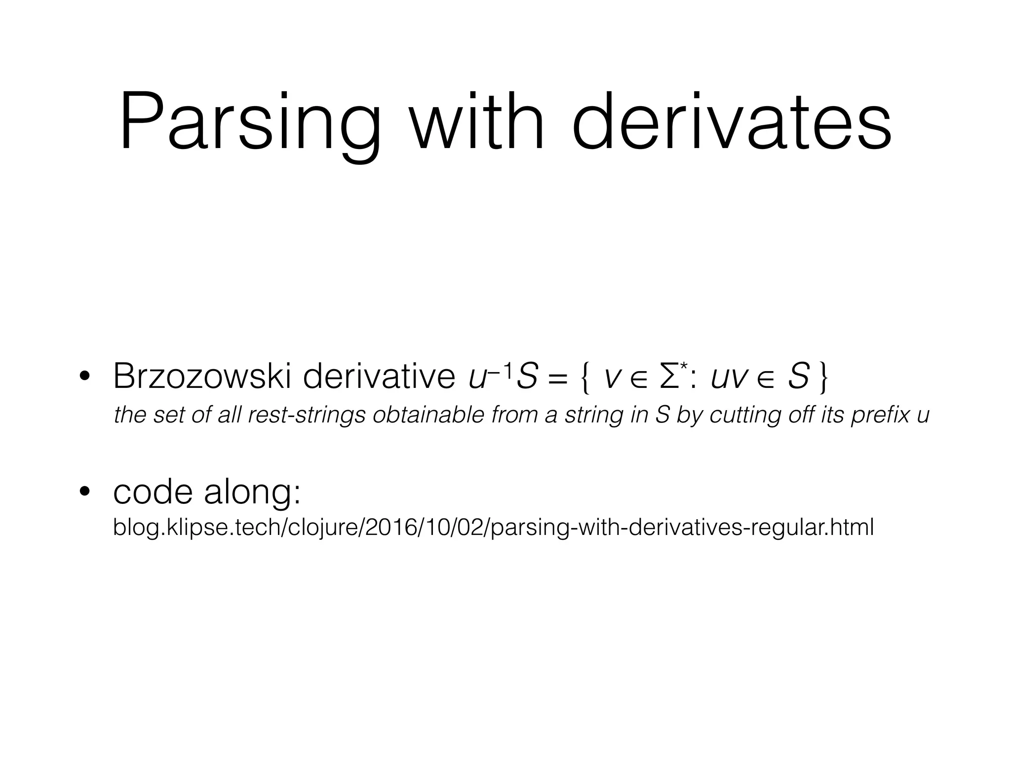 Parsing with derivates
• Brzozowski derivative u−1S = { v ∈ Σ*: uv ∈ S } 
the set of all rest-strings obtainable from a string in S by cutting off its preﬁx u
• code along:  
blog.klipse.tech/clojure/2016/10/02/parsing-with-derivatives-regular.html
 