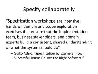 Specify collaboratelly
“Specification workshops are intensive,
hands-on domain and scope exploration
exercises that ensure that the implementation
team, business stakeholders, and domain
experts build a consistent, shared understanding
of what the system should do”
– Gojko Adzic. “Specification by Example: How
Successful Teams Deliver the Right Software.”
 