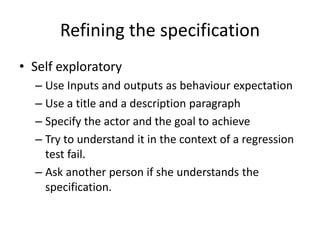 Refining the specification
• Self exploratory
– Use Inputs and outputs as behaviour expectation
– Use a title and a description paragraph
– Specify the actor and the goal to achieve
– Try to understand it in the context of a regression
test fail.
– Ask another person if she understands the
specification.
 