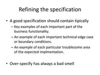 Refining the specification
• A good specification should contain tipically
– Key examples of each important part of the
business functionality.
– An example of each important technical edge case
or boundary conditions.
– An example of each particular troublesome area
of the expected implmentation.
• Over-specify has always a bad smell
 