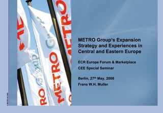 METRO Group‘s Expansion
                  Strategy and Experiences in
                  Central and Eastern Europe

                  ECR Europe Forum & Marketplace
                  CEE Special Seminar

                  Berlin, 27th May, 2008
                  Frans W.H. Muller
© METRO AG 2008
 